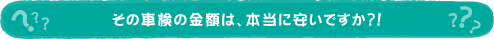 その車検の金額は、本当に安いですか？！