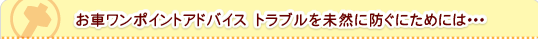お車ワンポイントアドバイス　トラブルを未然に防ぐにためには･･･